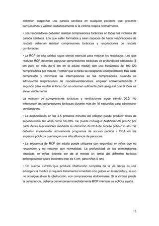 13
deberían sospechar una parada cardiaca en cualquier paciente que presente
convulsiones y valorar cuidadosamente si la víctima respira normalmente.
• Los rescatadores deberían realizar compresiones torácicas en todas las víctimas de
parada cardiaca. Los que estén formados y sean capaces de hacer respiraciones de
rescate deberían realizar compresiones torácicas y respiraciones de rescate
combinadas.
• La RCP de alta calidad sigue siendo esencial para mejorar los resultados. Los que
realizan RCP deberían asegurar compresiones torácicas de profundidad adecuada (5
cm pero no más de 6 cm en el adulto medio) con una frecuencia de 100-120
compresiones por minuto. Permitir que el tórax se reexpanda completamente tras cada
compresión y minimizar las interrupciones en las compresiones. Cuando se
administren respiraciones de rescate/ventilaciones, emplear aproximadamente 1
segundo para insuflar el tórax con un volumen suficiente para asegurar que el tórax se
eleve visiblemente.
La relación de compresiones torácicas y ventilaciones sigue siendo 30:2. No
interrumpir las compresiones torácicas durante más de 10 segundos para administrar
ventilaciones.
• La desfibrilación en los 3-5 primeros minutos del colapso puede producir tasas de
supervivencia tan altas como 50-70%. Se puede conseguir desfibrilación precoz por
parte de los rescatadores mediante la utilización de DEA de acceso público in situ. Se
deberían implementar activamente programas de acceso público a DEA en los
espacios públicos que tengan una alta afluencia de personas.
• La secuencia de RCP del adulto puede utilizarse con seguridad en niños que no
responden y no respiran con normalidad. La profundidad de las compresiones
torácicas en niños debería ser de al menos un tercio del diámetro torácico
anteroposterior (para lactantes esto es 4 cm, para niños 5 cm).
• Un cuerpo extraño que produce obstrucción completa de la vía aérea es una
emergencia médica y requiere tratamiento inmediato con golpes en la espalda y, si eso
no consigue aliviar la obstrucción, con compresiones abdominales. Si la víctima pierde
la consciencia, debería comenzarse inmediatamente RCP mientras se solicita ayuda.
 