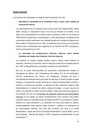 18
DISCUSIÓN
Los hechos más importantes a lo largo de toda la evolución han sido:
- Demostrar la necesidad de la ventilación boca a boca como medida de
reanimación básica:
Los descubridores de la ventilación boca a boca fueron los médicos Elam y Peter
Safar. Aunque, la resucitación boca a boca fue ya descrita en la Biblia, no se
tienen otros antecedentes en la historia hasta la década de 1950. En los inicios de
1960 los Drs. Kouwenhoven, Knickerbocker, y Jude descubrieron el beneficio de la
compresión torácica para lograr una cantidad pequeña de circulación sanguínea en
forma artificial. Posteriormente en 1960, la ventilación boca a boca y la compresión
torácica fueron combinadas para integrarse en la maniobra de RCP, semejante a
la forma practicada hoy en día21
.
- La necesidad de compresiones torácicas externas como bomba
impulsora de sangre para mantener vivos los órganos:
Los primeros en realizar masaje cardiaco externo exitoso fueron Boehm en
animales, y Koening en humanos, mas sin embargo la técnica fue olvidada hasta el
año 1959, sustituyéndose por compresión cardiaca con tórax abierto22
.
Hoy día, las guías internacionales de reanimación cardiopulmonar resaltan la
importancia de realizar unas compresiones de calidad (5-6 cm de profundidad,
100-120 compresiones por minuto, con reexpansión completa del tórax y
minimizando las interrupciones) para tratar de optimizar al máximo posible el gasto
cardiaco y así garantizar la mejor perfusión de órganos fundamentales (corazón y
cerebro) y minimizar las secuelas. La eficacia de cada compresión debería estar
determinada por el volumen de retorno venoso de sangre, a mayor volumen de
retorno, se entiende un mayor volumen sistólico. Ante estas premisas llegamos a
la conclusión de que con la maniobra de Elevación Pasiva de las Extremidades
Inferiores en los adultos, se estima aumentaríamos dicho volumen unos 300ml,
pudiendo mejorar el resultado de las maniobras de RCP al i) aumentar el volumen
sistólico con cada compresión y ii) redistribuir de forma más óptima la volemia,
fundamentalmente hacia órganos vitales (corazón y cerebro) y en detrimento de
las extremidades inferiores. Con todo ello, enviamos una carta a la revista
Resuscitation, revista oficial de la European Resuscitation Council (ERC), que ha
sido publicada: ‘’Passive leg raising in CPR: increasing the effectiveness of each
compression’’23
.
 