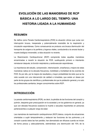 1
EVOLUCIÓN DE LAS MANIOBRAS DE RCP
BÁSICA A LO LARGO DEL TIEMPO: UNA
HISTORIA LIGADA A LA HUMANIDAD
RESUMEN
Se define como Parada Cardiorrespiratoria (PCR) la situación clínica que cursa con
interrupción brusca, inesperada y potencialmente reversible de la respiración y
circulación espontáneas. Como consecuencia se produce una brusca disminución del
transporte de oxígeno a la periferia y órganos vitales, conduciendo a la anoxia tisular y
muerte biológica irreversible, si ésta situación no revierte.
La Reanimación Cardiopulmonar (RCP) comprende todas aquellas maniobras
encaminadas a revertir la situación de PCR, sustituyendo primero e intentando
reinstaurar después, la función respiratoria y cardiovascular espontáneas.
La importancia del estudio, comprensión, interiorización, enseñanza y mejora de estas
maniobras radica en la elevada frecuencia, morbilidad y mortalidad de los eventos de
PCR. Es por ello, por la mejora de resultados y mayor probabilidad de éxito que se ha
visto sucede con una intervención de calidad e inmediata, que existe un deseo por
parte de los grupos de científicos y profesionales de que la población general y no solo
los profesionales sanitarios, tengan conocimientos sobre RCP.
INTRODUCCIÓN
La parada cardiorrespiratoria (PCR), es decir, la pérdida de las funciones del corazón y
pulmón, despierta gran preocupación en la sociedad y en los gobiernos en general, ya
que con elevada frecuencia ocasiona la muerte o secuelas importantes en personas
pertenecientes a cualquier rango de edad.
Las maniobras de reanimación cardiopulmonar (RCP) básica, conjunto de actuaciones
orientadas a suplir temporalmente y restaurar las funciones de los pulmones y el
corazón cuando éstos las han perdido, han demostrado ser eficaces cuando se inician
de forma precoz y adecuadamente, estimándose una disminución del 10% de la
 