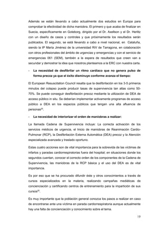 19
Además se están llevando a cabo actualmente dos estudios en Europa para
comprobar la efectividad de dicha maniobra. El primero y que acaba de finalizar en
Suecia, específicamente en Goteborg, dirigido por el Dr. Axellson y el Dr. Herlitz
con un diseño de casos y controles y que próximamente los resultados serán
publicados. El segundo, se está llevando a cabo a nivel nacional, en Cataluña,
siendo la IP María Jiménez de la universidad RiV de Tarragona, en colaboración
con otros profesionales del ámbito de urgencias y emergencias y con el servicio de
emergencias 061 (SEM), también a la espera de resultados que creen van a
secundar y demostrar la idea que nosotros planteamos a la ERC con nuestra carta.
- La necesidad de desfibrilar un ritmo cardiaco que no genera pulso de
forma precoz ya que el éxito disminuye conforme avanza el tiempo:
El European Resuscitation Council resalta que la desfibrilación en los 3-5 primeros
minutos del colapso puede producir tasas de supervivencia tan altas como 50-
70%. Se puede conseguir desfibrilación precoz mediante la utilización de DEA de
acceso público in situ. Se deberían implementar activamente programas de acceso
público a DEA en los espacios públicos que tengan una alta afluencia de
personas20
.
- La necesidad de interiorizar el orden de maniobras a realizar:
La llamada Cadena de Supervivencia incluye: La correcta activación de los
servicios médicos de urgencia, el Inicio de maniobras de Reanimación Cardio-
Pulmonar (RCP), la Desfibrilación Externa Automática (DEA) precoz y la Atención
especializada avanzada y traslado oportuno.
Estas cuatro acciones son de vital importancia para la sobrevida de las víctimas de
infartos y paradas cardiorrespiratorias fuera del hospital; en situaciones donde los
segundos cuentan, conocer el correcto orden de los componentes de la Cadena de
Supervivencia, las maniobras de la RCP básica y el uso del DEA es de vital
importancia.
Es por eso que se ha procurado difundir éste y otros conocimientos a través de
cursos especializados en la materia, realizando campañas mediáticas de
concienciación y certificando centros de entrenamiento para la impartición de sus
cursos20
.
Es muy importante que la población general conozca los pasos a realizar en caso
de encontrarse ante una víctima en parada cardiorrespiratoria aunque actualmente
hay una falta de concienciación y conocimiento sobre el tema.
 