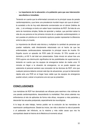 20
- La importancia de la educación a la población para que esa intervención
sea efectiva e inmediata:
Teniendo en cuenta que la enfermedad coronaria es la principal causa de parada
cardiorrespiratoria y que tiene una prevalencia mundial mayor aún que el cáncer,1
la sociedad a día de hoy está altamente concienciada con el cáncer (hábitos de
vida…); sin embargo no tanto con saber hacer maniobras de RCP. Se trata de una
serie de maniobras simples, fáciles de aprender y realizar, que permiten salvar la
vida de una persona en los primeros minutos de un episodio cardiorrespiratorio; si
son puestas en práctica en el momento oportuno pueden representar la diferencia
entre la vida y la muerte.
La importancia de difundir esta técnica y multiplicar la cantidad de personas que
puedan realizarla, está directamente relacionada con el hecho de que las
enfermedades cardiovasculares representan la principal causa de muerte. En
España ocurre un episodio de PCR cada 20 minutos. El 75% sucede en el
domicilio y el 60 % del total son presenciados. Cada minuto sin actuar tras una
PCR supone una disminución significativa de las posibilidades de supervivencia y
teniendo en cuenta que los equipos de emergencia tardan de media unos 10
minutos en llegar a la situación de emergencia, no se puede esperar que
solamente el personal sanitario sea conocedor de las técnicas de RCP, sino que
cualquier persona debería conocer este tipo de actuaciones, ya que la intervención
rápida ante una PCR en el hogar hace viable que los equipos de emergencia
puedan actuar y salvar a la persona una vez que se presenten.
CONCLUSIONES
Las maniobras de RCP han demostrado ser eficaces para reanimar a las víctimas de
una parada cardiorrespiratoria, descendiendo la mortalidad. Pero ahora además nos
enfrentamos al reto de aplicarlas de forma más eficaz, recuperar a más pacientes y
descender las secuelas postparada, especialmente las neurológicas.
A lo largo de este trabajo, hemos podido ver la evolución de las maniobras de
reanimación cardiopulmonar. Desde los inicios, dar vida o devolver la vida al paciente
o al padecedor del infortunio, es la máxima y más noble causa que nos ha
acompañado desde la historia de la Medicina al momento actual.
 