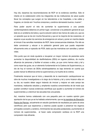 21
Hoy día, basamos las recomendaciones de RCP en la evidencia científica. Sólo el
interés en la colaboración entre los integrantes de las instituciones de salud puede
llevar los conceptos que surgen en los laboratorios a los hospitales, a las calles y
hogares, en donde aún “muchos corazones y cerebros demasiado buenos, mueren”.
Para poder asumir el reto de aumentar la supervivencia a una parada
cardiorrespiratoria debemos en primer lugar, concienciar a la población general de que
éste es un problema de todos y que la solución está en las manos de cada uno, que es
un episodio que se da con mucha frecuencia y que en la mayoría de las ocasiones, el
esperar a que acudan los servicios de emergencia sin actuar y poner en marcha desde
el minuto 0 las sencillas maniobras de RCP, tiene consecuencias drásticas. Por ello se
debe concienciar y educar a la población general para que pueda responder
eficazmente ante un episodio de PCR, dado que las maniobras son sencillas y salvan
vidas.
Otro punto que sin duda ayudaría a recuperar un mayor número de pacientes sería
aumentar la disponibilidad de desfibriladores (DEA) en lugares públicos, de mucha
afluencia de personas y facilitar el acceso a ellos, ya que como hemos visto y tal y
como rezan las guías, es un elemento fundamental en la Cadena de Supervivencia y a
día de hoy el número de DEAs extrahospitalarios es bajo teniendo en cuenta que
puede marcar la diferencia entre la supervivencia y la muerte de la víctima.
Finalmente remarcar que el inicio y desarrollo de la reanimación cardiopulmonar es
obra de muchos investigadores a lo largo de la historia y tal y como hicieron ellos en
su día, es nuestro deber seguir tratando de innovar y mejorar en este campo las
maniobras, realizando estudios y ampliando nuestros conocimientos de tal modo que
puedan constituir nuevas evidencias científicas que ayuden a aumentar el número de
supervivientes y a disminuir las secuelas tras una parada.
Así, nosotros hemos colaborado con una pequeña pero en nuestra opinión gran
aportación de la que ya se ha hablado anteriormente, que es la maniobra de Elevación
Pasiva de Piernas, actualmente en estudio (pendiente de resultados por parte de otros
científicos) pero que esperamos y creemos pueda ayudar a preservar los órganos
principales (corazón y cerebro), minimizando las secuelas postparada y aumentando el
número de supervivientes, al hacer cada compresión cardiaca en la RCP una
compresión más eficiente.
 