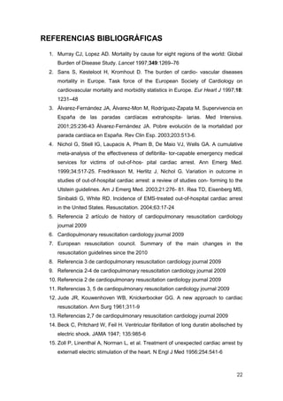 22
REFERENCIAS BIBLIOGRÁFICAS
1. Murray CJ, Lopez AD. Mortality by cause for eight regions of the world: Global
Burden of Disease Study. Lancet 1997;349:1269–76
2. Sans S, Kesteloot H, Kromhout D. The burden of cardio- vascular diseases
mortality in Europe. Task force of the European Society of Cardiology on
cardiovascular mortality and morbidity statistics in Europe. Eur Heart J 1997;18:
1231–48
3. Álvarez-Fernández JA, Álvarez-Mon M, Rodríguez-Zapata M. Supervivencia en
España de las paradas cardíacas extrahospita- larias. Med Intensiva.
2001;25:236-43 Álvarez-Fernández JA. Pobre evolución de la mortalidad por
parada cardíaca en España. Rev Clin Esp. 2003;203:513-6.
4. Nichol G, Stiell IG, Laupacis A, Pham B, De Maio VJ, Wells GA. A cumulative
meta-analysis of the effectiveness of defibrilla- tor-capable emergency medical
services for victims of out-of-hos- pital cardiac arrest. Ann Emerg Med.
1999;34:517-25. Fredriksson M, Herlitz J, Nichol G. Variation in outcome in
studies of out-of-hospital cardiac arrest: a review of studies con- forming to the
Utstein guidelines. Am J Emerg Med. 2003;21:276- 81. Rea TD, Eisenberg MS,
Sinibaldi G, White RD. Incidence of EMS-treated out-of-hospital cardiac arrest
in the United States. Resuscitation. 2004;63:17-24
5. Referencia 2 artículo de history of cardiopulmonary resuscitation cardiology
journal 2009
6. Cardiopulmonary resuscitation cardiology journal 2009
7. European resuscitation council. Summary of the main changes in the
resuscitation guidelines since the 2010
8. Referencia 3 de cardiopulmonary resuscitation cardiology journal 2009
9. Referencia 2-4 de cardiopulmonary resuscitation cardiology journal 2009
10. Referencia 2 de cardiopulmonary resuscitation cardiology journal 2009
11. Referencias 3, 5 de cardiopulmonary resuscitation cardiology journal 2009
12. Jude JR, Kouwenhoven WB, Knickerbocker GG. A new approach to cardiac
resuscitation. Ann Surg 1961;311-9
13. Referencias 2,7 de cardiopulmonary resuscitation cardiology journal 2009
14. Beck C, Pritchard W, Feil H. Ventricular fibrillation of long duratin abolisched by
electric shock. JAMA 1947; 135:985-6
15. Zoll P, Linenthal A, Norman L, et al. Treatment of unexpected cardiac arrest by
externatl electric stimulation of the heart. N Engl J Med 1956;254:541-6
 