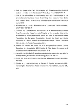 23
16. Jude JR, Kouwenhoven WB, Knickerbocker GG. An experimental and clinical
study of a portable external cardiac defibrillator. Surg Forum 1962;13:185-7
17. Crile G. The resuscitation of the apparently dead and a demonstration of the
pneumatic rubber suit as a means of controlling blood pressure. Trans South
Surg Gynecol Assoc 1904;16:362 y cardiopulmonary resuscitation cardiology
journal 2009
18. Kouwenhoven W, Jude J, Kneckerbocker G. Closed-chest cardiac massage.
JAMA 1960; 173:1064-7
19. Cummins RO, Chamberlain DA, Abramson NS, et al. Recommended guidelines
for uniform reporting of data from out-of-hospital cardiac arrest: the utstein style.
a statement for health professionals from a task force of the American Heart
Association, the European Resuscitation Council, the Heart and Stroke
Foundation of Canada, and the Australian Resuscitation Council. Circulation
1991;84:960—75. Also in Resuscitation 1991.
20. Perkins GD, Handley AJ, Koster KW, et al. European Resuscitation Council
Guidelines for Resuscitation 2015 Section 2 Adult basic life support and
automated external defibrillation. Resuscitation 2015.
21. Harris LC, Kirimli B, Safar P. Ventilation-cardiac compression rates and ratios in
cardiopulmonary resuscitation.Anesthesiology 1967; 28: 806-813
22. Dripps RD, Kirby CK, Johnson J et al. Cardiac resuscitation in. Ann Surg 1948;
127: 592.
23. Obisike, V L., Heredia-Rodriguez M, Tamayo E, Passive leg raising in CPR:
increasing the effectiveness of each compression. Resuscitation , Volume 101 ,
e15
 