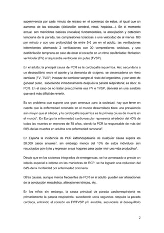 2
supervivencia por cada minuto de retraso en el comienzo de éstas, al igual que un
aumento de las secuelas (disfunción cerebral, renal, hepática...). En el momento
actual, son maniobras básicas (iniciales) fundamentales, la anticipación y detección
temprana de la parada, las compresiones torácicas a una velocidad de al menos 100
por minuto y con una profundidad de entre 5-6 cm en el adulto, las ventilaciones
intermitentes alternando 2 ventilaciones con 30 compresiones torácicas, y una
desfibrilación temprana en caso de estar el corazón en un ritmo desfibrilable: fibrilación
ventricular (FV) o taquicardia ventricular sin pulso (TVSP).
En el adulto, la principal causa de PCR es la cardiopatía isquémica. Así, secundario a
un desequilibrio entre el aporte y la demanda de oxígeno, se desencadena un ritmo
cardiaco (FV, TVSP) incapaz de bombear sangre al resto del organismo, y por tanto de
generar pulso, sucediendo inmediatamente después la parada respiratoria; es decir, la
PCR. En el caso de no tratar precozmente esa FV o TVSP, derivará en una asistolia
que será más difícil de revertir.
Es un problema que supone una gran amenaza para la sociedad; hay que tener en
cuenta que la enfermedad coronaria en el mundo desarrollado tiene una prevalencia
aún mayor que el cáncer, y la cardiopatía isquémica es la primera causa de muerte en
el mundo1
. En Europa la enfermedad cardiovascular representa alrededor del 40% de
todas las muertes en menores de 75 años, siendo la PCR la responsable de más del
60% de las muertes en adultos con enfermedad coronaria2
.
En España la incidencia de PCR extrahospitalaria de cualquier causa supera los
50.000 casos anuales3
, sin embargo menos del 10% de estos individuos son
resucitados con éxito y regresan a sus hogares para poder vivir una vida productiva4
.
Desde que en los sistemas integrados de emergencias, se ha comenzado a prestar un
interés especial e intenso en las maniobras de RCP, se ha logrado una reducción del
64% de la mortalidad por enfermedad coronaria.
Otras causas, aunque menos frecuentes de PCR en el adulto pueden ser alteraciones
de la conducción miocárdica, alteraciones iónicas, etc.
En los niños sin embargo, la causa principal de parada cardiorrespiratoria es
primariamente la parada respiratoria, sucediendo unos segundos después la parada
cardiaca, entrando el corazón en FV/TVSP y/o asistolia, secundaria al desequilibrio
 