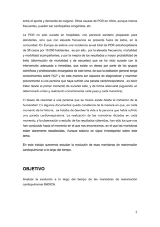3
entre el aporte y demanda de oxígeno. Otras causas de PCR en niños, aunque menos
frecuentes, pueden ser cardiopatías congénitas, etc.
La PCR no sólo sucede en hospitales, con personal sanitario preparado para
atenderlas, sino que con elevada frecuencia se presenta fuera de éstos, en la
comunidad. En Europa se estima una incidencia anual total de PCR extrahospitalaria
de 38 casos por 10.000 habitantes, es por ello, por la elevada frecuencia, mortalidad
y morbilidad acompañantes, y por la mejora de los resultados y mayor probabilidad de
éxito (disminución de mortalidad y de secuelas) que se ha visto sucede con la
intervención adecuada e inmediata, que existe un deseo por parte de los grupos
científicos y profesionales encargados de este tema, de que la población general tenga
conocimientos sobre RCP y de esta manera ser capaces de diagnosticar y reanimar
precozmente a una persona que haya sufrido una parada cardiorrespiratoria , es decir
tratar desde el primer momento de suceder ésta, y de forma adecuada (siguiendo un
determinado orden y realizando correctamente cada paso y cada maniobra).
El deseo de reanimar a una persona que se muere existe desde el comienzo de la
humanidad. En algunos documentos queda constancia de la manera en que, en cada
momento de la historia, se trataba de devolver la vida a la persona que había sufrido
una parada cardiorrespiratoria. La realización de las maniobras dictadas en cada
momento, y la observación y estudio de los resultados obtenidos, han sido los que nos
han conducido hasta el momento en el que nos encontramos, en el que las maniobras
están claramente establecidas. Aunque todavía se sigue investigando sobre este
tema.
En este trabajo queremos estudiar la evolución de esas maniobras de reanimación
cardiopulmonar a lo largo del tiempo.
OBJETIVO
Analizar la evolución a lo largo del tiempo de las maniobras de reanimación
cardiopulmonar BÁSICA.
 