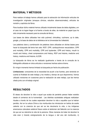 4
MATERIAL Y MÉTODOS
Para realizar el trabajo hemos utilizado para la extracción de información artículos de
investigación originales (ensayos clínicos, estudios observacionales), artículos de
revisión y capítulos de libros.
Para localizar dicho material hemos utilizado inicialmente bases de datos digitales y en
el caso de no lograr llegar a la fuente a través de ellas, de material en papel (que ha
sido únicamente necesario para la consulta de libros).
Las bases de datos utilizadas han sido pubmed, clinicalkey, cochrane, up to date,
google, y la base de datos de la biblioteca de la Universidad de Valladolid.
Las palabras clave y combinación de palabras clave utilizadas en dichas bases para
hacer la búsqueda del tema han sido: RCP, CPR, cardiopulmonar resuscitation, CPR
and mortality, CPR and morbidity, CPR and bystander, CPR and history, mouth to
mouth and history, chest compressions and history, RCP and historia, medicine and
history, medicina and historia, ILCOR.
La búsqueda de libros se ha realizado igualmente a través de la consulta de la
bibliografía utilizada en otros artículos o revisiones hechas sobre el tema.
En ningún momento hemos limitado la búsqueda por fecha de publicación.
Limitaciones: conscientes de la necesidad de acudir a las fuentes, pero teniendo en
cuenta la finalidad de este trabajo y los medios y tiempo de que disponemos, hemos
utilizado revisiones en ocasiones para la realización de este trabajo, que las hemos
citado junto con el trabajo original.
RESULTADOS
El deseo de devolver la vida a aquel que acaba de perderla parece haber existido
desde el comienzo de la humanidad. Las distintas sociedades antiguas realizaban
rituales a través de los cuales esperaban devolver la vida a aquellos que la habían
perdido. Así en la cultura China a los moribundos los introducían en baños de aceite
caliente con la creencia de que así se les devolvería la vida, o los indígenas
americanos colocaban estiércol fresco sobre el abdomen del fallecido con la creencia
de que así se retendría la vida de la persona. Otras maneras de tratar de devolver la
vida eran i) tirando enérgicamente de la lengua o del ano del moribundo, ii)
 