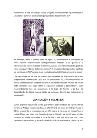 5
manteniendo a éste boca abajo, subirlo o bajarlo alternativamente, iii) amarrándolo a
un caballo y poniendo a éste al trote para así tratar de reanimarlo, etc5
.
Sin embargo, hasta la primera parte del siglo XIX, no comienzan a conseguirse de
forma repetida reanimaciones cardiopulmonares exitosas, y es gracias a la
introducción de nuevos métodos de reanimar, aunque todavía los resultados positivos
no se consiguen más que de forma ocasional6
. El progreso más importante y rápido de
las maniobras de RCP sucede desde mediados del siglo XX hasta el momento actual.
Los tres pilares en los que se sustenta las maniobras de RCP básica actual son
compresiones, ventilaciones (30:2, 5-6 cm profundidad, 100-120 compresiones por
minuto con reexpansión completa del tórax e insuflando suficiente volumen de aire en
cada ventilación que haga visible la expansión torácica) y desfibrilación7
. Estas
recomendaciones han ido apareciendo a lo largo del tiempo, y se han ido
desarrollando de distinta manera desde su comienzo. Será lo que explicaremos a
continuación.
VENTILACIÓN Y VÍA AÉREA:
Quizás el primer documento escrito que tenemos sobre medidas de soporte vital se
remonta al Antiguo Testamento, hacia el año 600 a.C. en el que en el libro 2 Reyes 4,
32-35, se describe la resucitación de un niño muerto a través de un “milagro” por el
profeta Eliseo. Ahí dicen que después de orar a Yahveh, “se tumbó sobre el niño,
poniendo su propia boca sobre la boca de éste, y sus ojos sobre sus ojos, y sus
palmas sobre sus palmas, y estuvo inclinado sobre él, de suerte que el cuerpo del niño
 