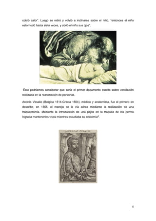 6
cobró calor”. Luego se retiró y volvió a inclinarse sobre el niño, “entonces el niño
estornudó hasta siete veces, y abrió el niño sus ojos”.
Éste podríamos considerar que sería el primer documento escrito sobre ventilación
realizada en la reanimación de personas.
Andrés Vesalio (Bélgica 1514-Grecia 1564), médico y anatomista, fue el primero en
describir, en 1555, el manejo de la vía aérea mediante la realización de una
traqueotomía. Mediante la introducción de una pajita en la tráquea de los perros
lograba mantenerlos vivos mientras estudiaba su anatomía8
.
 