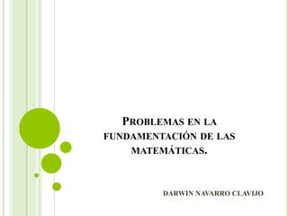PROBLEMAS EN LA
FUNDAMENTACIÓN DE LAS
MATEMÁTICAS.
DARWIN NAVARRO CLAVIJO
 