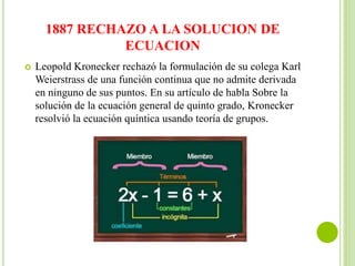 1887 RECHAZO A LA SOLUCION DE
ECUACION
 Leopold Kronecker rechazó la formulación de su colega Karl
Weierstrass de una función continua que no admite derivada
en ninguno de sus puntos. En su artículo de habla Sobre la
solución de la ecuación general de quinto grado, Kronecker
resolvió la ecuación quíntica usando teoría de grupos.
 