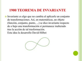 1900 TEOREMA DE INVARIANTE
 Invariante es algo que no cambia al aplicarle un conjunto
de transformaciones. Así, en matemáticas, un objeto
(función, conjunto, punto, ...) se dice invariante respecto
de o bajo una transformación si permanece inalterado
tras la acción de tal trasformación.
Esta idea la desarrollo David Hilbet
 