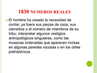 1830 NUMEROS REALES
 El hombre ha creado la necesidad de
contar, ya fuera sus piezas de caza, sus
utensilios o el número de miembros de su
tribu, interpretar algunos vestigios
antropológicos singulares, como las
muescas ordenadas que aparecen incisas
en algunas paredes rocosas o en los útiles
prehistóricos.
 