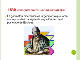 1830 NEGACIÓN POSTULADO DE GEOMETRÍA
 La geometría hiperbólica es la geometría que toma
como postulado la siguiente negación del quinto
postulado de Euclides
 