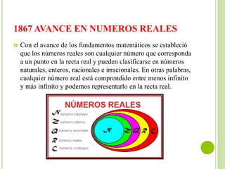 1867 AVANCE EN NUMEROS REALES
 Con el avance de los fundamentos matemáticos se estableció
que los números reales son cualquier número que corresponda
a un punto en la recta real y pueden clasificarse en números
naturales, enteros, racionales e irracionales. En otras palabras,
cualquier número real está comprendido entre menos infinito
y más infinito y podemos representarlo en la recta real.
 