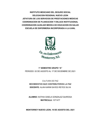 INSTITUTO MEXICANO DEL SEGURO SOCIAL
DELEGACION REGIONAL NUEVO LEON
JEFATURA DE LOS SERVICIOS DE PRESTACIONES MEDICAS
COORDINACION DE PLANEACION Y ENLACE INSTITUCIONAL
COORDINACION AUXILIAR MEDICA DE EDUCACION EN SALUD
ESCUELA DE ENFERMERIA INCORPORADA A LA UANL
1° SEMESTRE GRUPO “A”
PERIODO: 02 DE AGOSTO AL 17 DE DICIEMBRE DE 2021
CULTURA DE PAZ
MOVIMIENTOS QUE CONTRIBUYERON LA PAZ
DOCENTE: ALAN KARIM SAYEG REYES SILVA
ALUMNO: KATHIA GISELA GONZALEZ QUIROGA
MATRICULA: 1071477
MONTERREY NUEVO LEON, 19 DE AGOSTO DEL 2021
 