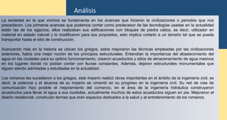 La sociedad en la que vivimos se fundamenta en los avances que hicieron la civilizaciones o periodos que nos
precedieron. Los primeros avances que podemos contar como predecesor de las tecnologías usadas en la actualidad
están las de los egipcios, ellos realizaban sus edificaciones con bloques de piedra caliza, es decir, utilizador en
material en estado natural y lo modificaron para sus propósitos, esto implica cortarlo a un tamaño tal que se pueda
transportar hasta el sitio de construcción.
Avanzando más en la historia se ubican los griegos, estos mejoraron las técnicas empleadas por las civilizaciones
anteriores, había una mejor noción de los principios estructurales. Entendían la importancia del abastecimiento del
agua en las ciudades para su optimo funcionamiento, crearon acueductos y sitios de almacenamiento de agua masivos
en los lugares donde no podían contar con lluvias constantes. Además, dejaron estructurales monumentales que
siguen siendo admiradas y estudiadas en la actualidad.
Los romanos les sucedieron a los griegos, este imperio realizó obras importantes en el ámbito de la ingeniería civil, es
decir, la potencia y el alcance de su imperio se cimentó en su progreso en la ingeniería civil. Su red de vías de
comunicación hizo posible el mejoramiento del comercio, en el área de la ingeniería hidráulica construyeron
acueductos para llevar el agua a sus ciudades, actualmente muchos de estos acueductos siguen en pie. Mejoraron el
diseño residencial, construían termas que eran espacios dedicados a la salud y al entretenimiento de los romanos.
Análisis
 