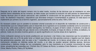 Después de la caída del imperio romano vino la edad media, muchas de las técnicas que se emplearon en este
periodo fueron adoptados de los romanos, se debe acotar que durante la evolución de este periodo se desarrollaron
mejores técnicas para el calculo estructural, esto posibilitó la construcción de las grandes estructuras con amplias
luces. Se diseñaron maquinas y dispositivos que ahorraban energía e incrementaban la potencia. En esta época se
implementó por primera vez el termino ingeniero, aproximadamente entre los años 1000 y1200.
Es necesario aclarar que en paralelo la sociedad oriental avanzaba en el desarrollo de materiales de construcción y
herramientas que era indispensables para el desarrollo de la ingeniería en la sociedad occidental como la conocemos
hoy en día, entre estos podemos resaltar sismógrafos, los fósforos, el papel, el hierro colado o fundición, el arado de
hierro, la carretilla, el empleo del gas natural como combustible, la brújula, el mapa de relieve, la hélice, la ballesta y la
pólvora. Cada uno de estos inventos genero un aporte significativo en muchas áreas de la ingeniería.
Como civilización siempre se ha tenido predilección por enumerar o dar títulos a las creaciones que ha concebido la
humanidad, esto con el fin de poder tener un listado que incluya los más grandes avances o legados que han dejado
las generaciones pasadas, esto da paso a las 7 maravillas del mundo, en la época actual estas son una serie de
monumento ubicados en distintas partes del mundo, y en ellas se pueden apreciar distintas épocas, técnicas
constructivas y distintos niveles de con complejidad, pero lo mas importante es el carácter monumental de estas
obras, actualmente las maravillas son: Chichén Itzá, El Coliseo de Roma, La estatua Cristo Redentor, La Gran Muralla
China, Machu Picchu, Petra y El Taj Mahal.
 