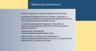 • Imhotep. Disponible en: https://es.wikipedia.org/wiki/Imhotep
• La Pirámide escalonada de Zoser en Saqqara. Disponible en:
https://spain.memphistours.com/Egipto/sobre-egipto/atracciones-en-
el-cairo/wiki/la-piramide-escalonada-de-zoser
• ¿Fueron los griegos grandes ingenieros?. Disponible en:
https://victoryepes.blogs.upv.es/2017/07/07/fueron-los-griegos-
grandes-ingenieros/
• Antigua Grecia. Disponible en:
https://es.wikipedia.org/wiki/Antigua_Grecia
• Ingeniería civil en la Antigua Roma. Disponible en:
https://es.wikipedia.org/wiki/Ingeniería_civil_en_la_Antigua_Roma#
Materiales_de_la_arquitectura_romana
Referencias electrónicas
 