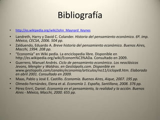 Bibliografía
•   http://es.wikipedia.org/wiki/John_Maynard_Keynes
•   Landreth, Harry y David C. Colander. Historia del pensamiento económico. 6ª. imp.
    México, CECSA, 2006. 504 pp.
•   Zalduendo, Eduardo A. Breve historia del pensamiento económico. Buenos Aires,
    Macchi, 1994. 208 pp.
•   “Economía” en Wiki pedía. La enciclopedia libre. Disponible en
    http://es.wikipedia.org/wiki/Econom%C3%ADa. Consultado en 2009.
•   Guerrero, Manuel Andrés. Ciclo de pensamiento económico. Los neoclásicos
    Jevons, Mengler y Waldras. en Gestiópolis.com. Disponible en
    www.gestiopolis.com/canales/economia/articulos/no11/ciclope8.htm. Elaborado
    en abril 2001. Consultado en 2009.
•   Maas, Pablo y José E. Castillo. Economía. Buenos Aires, Aique, 2007. 195 pp.
•   Olmedo Fernández, Elena et al. Economía 1. España, Santillana, 2008. 376 pp.
•   Pérez Enrri, Daniel. Economía en el pensamiento, la realidad y la acción. Buenos
    Aires - México, Macchi, 2000. 655 pp.
 