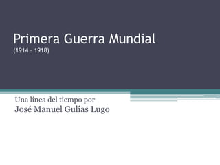 Primera Guerra Mundial(1914 – 1918) Una línea del tiempo porJosé Manuel Gulias Lugo 
