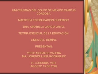 UNIVERSIDAD DEL GOLFO DE MEXICO CAMPUS
               CÓRDOBA.

   MAESTRIA EN EDUCACIÓN SUPERIOR.

      DRA. GRABIELA GARCIA ORTIZ.

   TEORIA ESENCIAL DE LA EDUCACIÓN.

           LINEA DEL TIEMPO.

             PRESENTAN:

        YEDID MORALES VALERA
     MA. LORENZA LUNA RODRIGUEZ

          H. CÓRDOBA, VER.
          AGOSTO 15 DE 2009
 