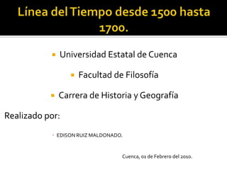 Línea del Tiempo desde 1500 hasta 1700. Universidad Estatal de Cuenca Facultad de Filosofía Carrera de Historia y Geografía Realizado por: EDISON RUIZ MALDONADO.                                                                   Cuenca, 01 de Febrero del 2010. 