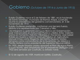  Eulalio Gutiérrez nace el 2 de febrero de 1881, en la hacienda
  de Santo Domingo, municipio de Ramos Arizpe, Coahuila.
  asume la presidencia del gobierno convencionista, el 3 de
  noviembre de 1914
 Eulalio Gutiérrez pretendía conformar una tercera fuerza,
  distinta a la representada por Carranza y Villa.
 Así integrará su gabinete por Lucio Blanco en Gobernación;
  José Vasconcelos en Instrucción Pública y Bellas Artes; Valentín
  Gama en Fomento; Felícitos Villarreal en Hacienda; José Isabel
  Robles en Guerra y Marina; Manuel Palafox en Agricultura;
  Manuel Chao como Regente del Distrito Federal; Mateo
  Almanza como comandante de la Guarnición de México y
  Pánfilo Natera como presidente del Supremo Tribunal Militar.
 En 1920, desde Estados Unidos apoyará el Plan de Agua Prieta,
  a cuyo triunfo, será amnistiado por el presidente Obregón y en
  1922 será senador por Coahuila, su estado natal.

   El 12 de agosto de 1939, morirá en Saltillo, Coahuila.
 