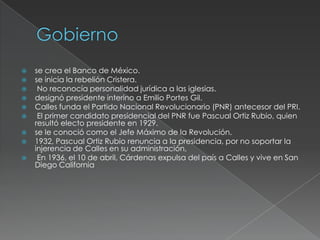    se crea el Banco de México.
   se inicia la rebelión Cristera.
    No reconocía personalidad jurídica a las iglesias.
   designó presidente interino a Emilio Portes Gil.
   Calles funda el Partido Nacional Revolucionario (PNR) antecesor del PRI.
    El primer candidato presidencial del PNR fue Pascual Ortiz Rubio, quien
    resultó electo presidente en 1929.
   se le conoció como el Jefe Máximo de la Revolución.
   1932, Pascual Ortiz Rubio renuncia a la presidencia, por no soportar la
    injerencia de Calles en su administración,
    En 1936, el 10 de abril, Cárdenas expulsa del país a Calles y vive en San
    Diego California
 