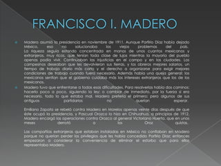    Madero asumió la presidencia en noviembre de 1911. Aunque Porfirio Díaz había dejado
    México,      eso     no     solucionaba     los    viejos     problemas       del    país.
    La riqueza seguía estando concentrada en manos de unos cuantos mexicanos y
    extranjeros, muy ricos, que tenían toda clase de lujos mientras la mayoría del pueblo
    apenas podía vivir. Continuaban las injusticias en el campo y en las ciudades. Los
    campesinos deseaban que les devolvieran sus tierras, y los obreros mejores salarios, un
    tiempo de trabajo diario más corto y el derecho a organizarse para exigir mejores
    condiciones de trabajo cuando fuera necesario. Además había una queja general: los
    mexicanos sentían que el gobierno cuidaba más los intereses extranjeros que los de los
    mexicanos.
   Madero tuvo que enfrentarse a todas esas dificultades. Para resolverlas había dos caminos:
    hacerlo poco a poco, siguiendo la ley; o cambiar de inmediato, por la fuerza si era
    necesario, todo lo que estaba mal. Madero prefería el primero; pero algunos de sus
    antiguos              partidarios            no              querían              esperar.

    Emiliano Zapata se rebeló contra Madero en Morelos apenas veinte días después de que
    éste ocupó la presidencia, y Pascual Orozco lo hizo en Chihuahua, a principios de 1912.
    Madero encargó las operaciones contra Orozco al general Victoriano Huerta, que en unos
    meses            derrotó            a             los          Oroz             quistas.

    Las compañías extranjeras que estaban instaladas en México no confiaban en Madero
    porque no querían perder los privilegios que les había concedido Porfirio Díaz; entonces
    empezaron a considerar la conveniencia de eliminar el estorbo que para ellos
    representaba Madero.
 