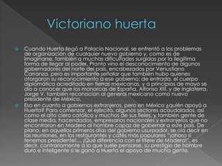    Cuando Huerta llegó a Palacio Nacional, se enfrentó a los problemas
    de organización de cualquier nuevo gobierno y, como es de
    imaginarse, también a muchas dificultades surgidas por la ilegítima
    forma de llegar al poder. Pronto vino el desconocimiento de algunos
    gobernadores del norte del país, encabezados por Venustiano
    Carranza, pero es importante señalar que también hubo quienes
    otorgaron su reconocimiento a ese gobierno; de entrada, el cuerpo
    diplomático acreditado en tierras mexicanas, y a principios de mayo se
    dio a conocer que los monarcas de España, Alfonso XIII, y de Inglaterra,
    Jorge V, también reconocían al general mexicano como nuevo
    presidente de México.
   Eso en cuanto a gobiernos extranjeros, pero en México ¿quién apoyó a
    Huerta? Para comenzar, el ejército, algunos sectores acaudalados, así
    como el alto clero católico y muchos de sus fieles, y también gente de
    clase media, hacendados, empresarios nacionales y extranjeros que no
    encontraron en Madero al hombre capaz de gobernar a este país. De
    plano, en aquellos primeros días del gobierno usurpador, se oía decir en
    las reuniones, en los restaurantes y cafés más populares “¡ahora sí
    tenemos presidente!… ¡Qué diferencia con el títere de Madero!”, es
    decir, contrariamente a lo que suele pensarse, su prestigio de hombre
    duro e inteligente sí le ganó a Huerta el apoyo de mucha gente.
 
