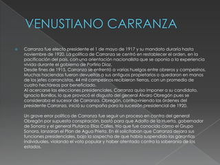    Carranza fue electo presidente el 1 de mayo de 1917 y su mandato duraría hasta
    noviembre de 1920. La política de Carranza se centró en restablecer el orden, en la
    pacificación del país, con una orientación nacionalista que se oponía a la experiencia
    vivida durante el gobierno de Porfirio Díaz.
    Desde fines de 1915, Carranza se enfrentó a varias huelgas entre obreros y campesinos.
    Muchas haciendas fueron devueltas a sus antiguos propietarios o quedaron en manos
    de los jefes carrancistas. 44 mil campesinos recibieron tierras, con un promedio de
    cuatro hectáreas por beneficiado.
    Al acercarse las elecciones presidenciales, Carranza quiso imponer a su candidato,
    Ignacio Bonillos, lo que provocó el disgusto del general Álvaro Obregón pues se
    consideraba el sucesor de Carranza. Obregón, contraviniendo las órdenes del
    presidente Carranza, inició su campaña para la sucesión presidencial de 1920.

    Un grave error político de Carranza fue seguir un proceso en contra del general
    Obregón por supuesta conspiración, bastó para que Adolfo de la Huerta, gobernador
    de Sonora y el general Plutarco Elías Calles, trío que fue conocido como el Grupo
    Sonora, lanzaran el Plan de Agua Prieta. En él solicitaban que Carranza dejara sus
    funciones presidenciales, bajo la sospecha de que había suspendido las garantías
    individuales, violando el voto popular y haber atentado contra la soberanía de los
    estados.
 