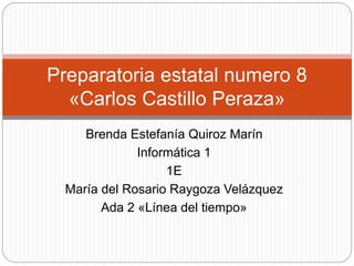 Preparatoria estatal numero 8 
«Carlos Castillo Peraza» 
Brenda Estefanía Quiroz Marín 
Informática 1 
1E 
María del Rosario Raygoza Velázquez 
Ada 2 «Línea del tiempo» 
 