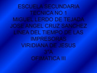 ESCUELA SECUNDARIA
TECNICA NO 1
MIGUEL LERDO DE TEJADA
JOSE ANGEL CRUZ SANCHEZ
LINEA DEL TIEMPO DE LAS
IMPRESORAS
VIRIDIANA DE JESUS
3°A
OFIMATICA III
 