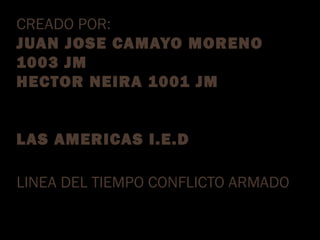 CREADO POR: 
JUAN JOSE CAMAYO MORENO 
1003 JM 
HECTOR NEIRA 1001 JM 
LAS AMERICAS I.E.D 
LINEA DEL TIEMPO CONFLICTO ARMADO 
 