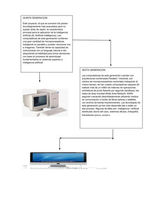 QUINTA GENERACION 
Este proyecto, al que se sumaron los países 
tecnológicamente más avanzados para no 
quedar atrás de Japón, la característica 
principal sería la aplicación de la inteligencia 
artificial (Al, Artificial Intelligence). Las 
computadoras de esta generación contienen 
una gran cantidad de microprocesadores 
trabajando en paralelo y pueden reconocer voz 
e imágenes. También tienen la capacidad de 
comunicarse con un lenguaje natural e irán 
adquiriendo la habilidad para tomar decisiones 
con base en procesos de aprendizaje 
fundamentados en sistemas expertos e 
inteligencia artificial. 
SEXTA GENERACION 
Las computadoras de esta generación cuentan con 
arquitecturas combinadas Paralelo / Vectorial, con 
cientos de microprocesadores vectoriales trabajando al 
mismo tiempo; se han creado computadoras capaces de 
realizar más de un millón de millones de operaciones 
aritméticas de punto flotante por segundo (teraflops); las 
redes de área mundial (Wide Area Network, WAN) 
seguirán creciendo desorbitadamente utilizando medios 
de comunicación a través de fibras ópticas y satélites, 
con anchos de banda impresionantes. Las tecnologías de 
esta generación ya han sido desarrolla das o están en 
ese proceso. Algunas de ellas son: inteligencia / artificial 
distribuida; teoría del caos, sistemas difusos, holografía, 
transistores ópticos, etcétera. 
 