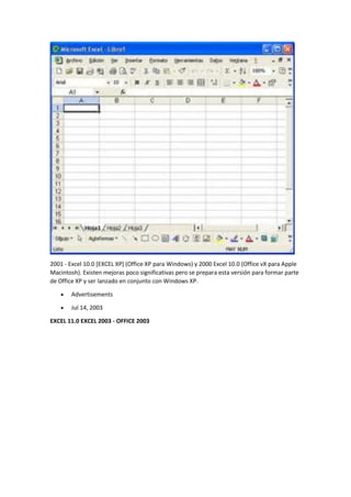 2001 - Excel 10.0 [EXCEL XP] (Office XP para Windows) y 2000 Excel 10.0 (Office vX para Apple
Macintosh). Existen mejoras poco significativas pero se prepara esta versión para formar parte
de Office XP y ser lanzado en conjunto con Windows XP.
• Advertisements
• Jul 14, 2003
EXCEL 11.0 EXCEL 2003 - OFFICE 2003
 