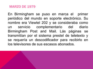 MARZO DE 1979
En Birmingham se puso en marca el primer
periódico del mundo en soporte electrónico. Su
nombre era Viewtel 202 y se consideraba como
un servicio complementario del diario
Birmingham Post and Mail. Lás páginas se
transmitían por el sistema prestel de teletexto y
se requería un descodificador para recibirlo en
los televisores de sus escasos abonados.
 
