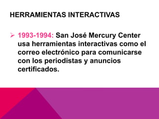 HERRAMIENTAS INTERACTIVAS
 1993-1994: San José Mercury Center
usa herramientas interactivas como el
correo electrónico para comunicarse
con los periodistas y anuncios
certificados.
 
