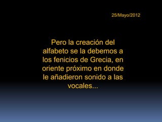 25/Mayo/2012




   Pero la creación del
alfabeto se la debemos a
los fenicios de Grecia, en
oriente próximo en donde
le añadieron sonido a las
         vocales...
 
