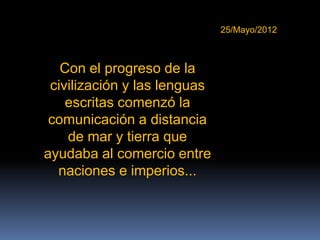 25/Mayo/2012



   Con el progreso de la
 civilización y las lenguas
    escritas comenzó la
 comunicación a distancia
    de mar y tierra que
ayudaba al comercio entre
  naciones e imperios...
 