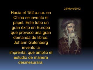 25/Mayo/2012
 Hacia el 152 a.n.e. en
  China se invento el
  papel. Este tubo un
 gran éxito en Europa
 que provoco una gran
  demanda de libros.
  Johann Gutenberg
       invento la
imprenta, que amplio el
  estudio de manera
    desmesurara.
 