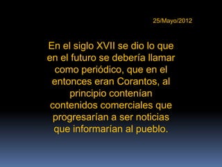 25/Mayo/2012



En el siglo XVII se dio lo que
en el futuro se debería llamar
  como periódico, que en el
 entonces eran Corantos, al
     principio contenían
 contenidos comerciales que
  progresarían a ser noticias
  que informarían al pueblo.
 