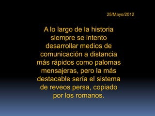 25/Mayo/2012


  A lo largo de la historia
    siempre se intento
   desarrollar medios de
 comunicación a distancia
más rápidos como palomas
 mensajeras, pero la más
destacable sería el sistema
 de reveos persa, copiado
     por los romanos.
 
