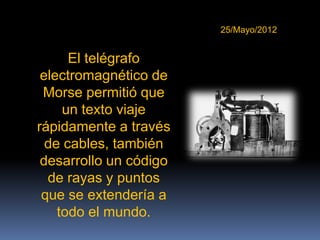 25/Mayo/2012


      El telégrafo
 electromagnético de
 Morse permitió que
     un texto viaje
rápidamente a través
  de cables, también
 desarrollo un código
  de rayas y puntos
 que se extendería a
    todo el mundo.
 