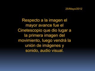 25/Mayo/2012



  Respecto a la imagen el
    mayor avance fue el
Cinetescopio que dio lugar a
   la primera imagen del
movimiento, luego vendrá la
    unión de imágenes y
    sonido, audio visual.
 