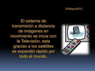 25/Mayo/2012



      El sistema de
transmisión a distancia
    de imágenes en
movimiento se inicia con
   la Televisión, esta
 gracias a los satélites
se expandió rápido por
     todo el mundo.
 
