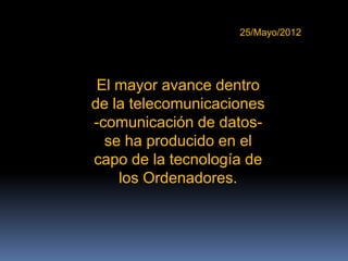 25/Mayo/2012




 El mayor avance dentro
de la telecomunicaciones
-comunicación de datos-
  se ha producido en el
capo de la tecnología de
    los Ordenadores.
 