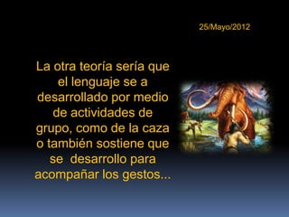 25/Mayo/2012




La otra teoría sería que
     el lenguaje se a
desarrollado por medio
    de actividades de
grupo, como de la caza
o también sostiene que
   se desarrollo para
acompañar los gestos...
 