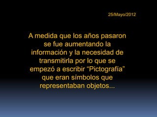 25/Mayo/2012




A medida que los años pasaron
      se fue aumentando la
 información y la necesidad de
    transmitirla por lo que se
empezó a escribir “Pictografía”
     que eran símbolos que
    representaban objetos...
 